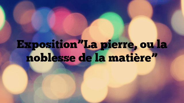 Exposition”La pierre, ou la noblesse de la matière”